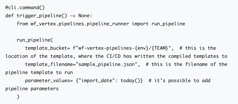 @cli.command()
def trigger_pipeline() -> None:
from wf_vertex.pipelines.pipeline_runner import run_pipeline
run_pipeline(
template_bucket= f"wf-vertex-pipelines-{env}/{TEAM}", # this is the location of the template, where the CI/CD has written the compiled templates to
template_filename="sample_pipeline.json", # this is the filename of the pipeline template to run
parameter_values= {"import_date": today()} # it’s possible to add pipeline parameters
)